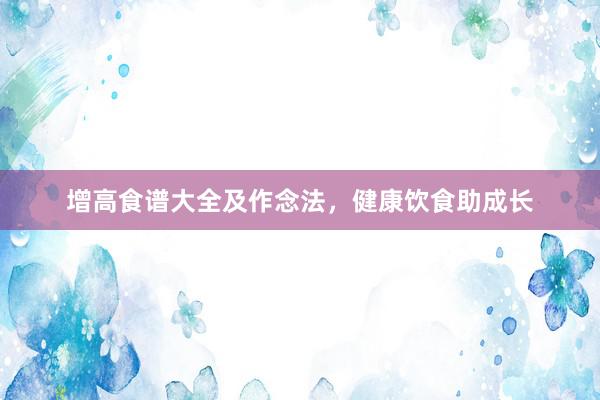 增高食谱大全及作念法，健康饮食助成长